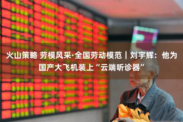 火山策略 劳模风采·全国劳动模范｜刘宇辉：他为国产大飞机装上“云端听诊器”