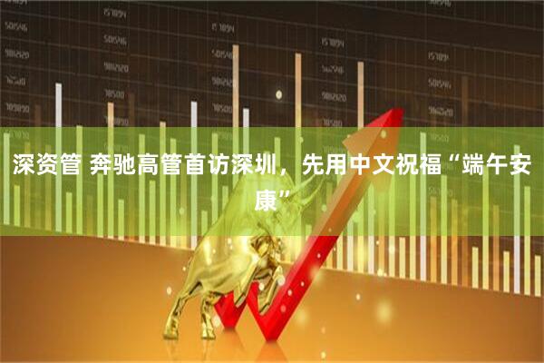 深资管 奔驰高管首访深圳，先用中文祝福“端午安康”