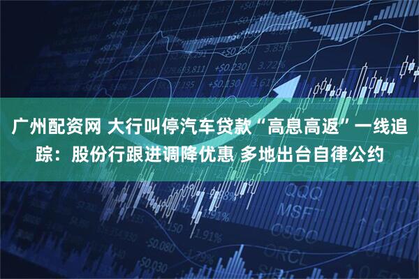 广州配资网 大行叫停汽车贷款“高息高返”一线追踪：股份行跟进调降优惠 多地出台自律公约