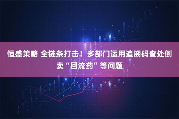 恒盛策略 全链条打击！多部门运用追溯码查处倒卖“回流药”等问题