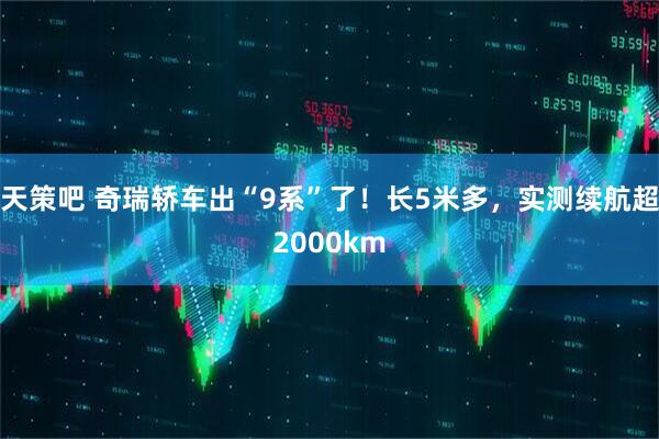 天策吧 奇瑞轿车出“9系”了！长5米多，实测续航超2000km