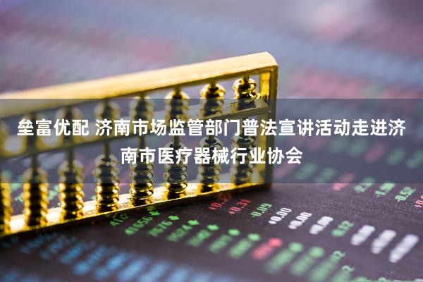 垒富优配 济南市场监管部门普法宣讲活动走进济南市医疗器械行业协会