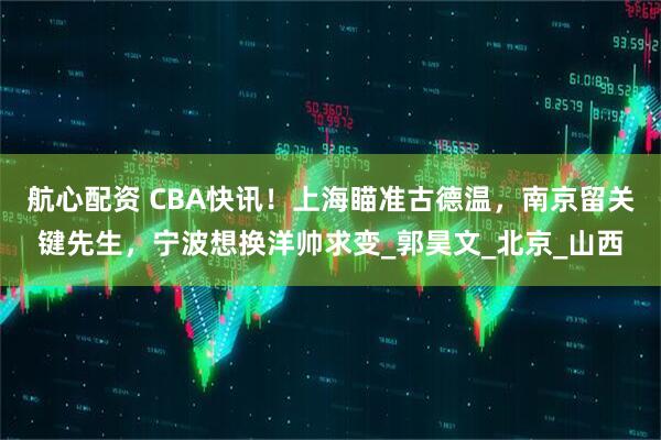 航心配资 CBA快讯！上海瞄准古德温，南京留关键先生，宁波想换洋帅求变_郭昊文_北京_山西