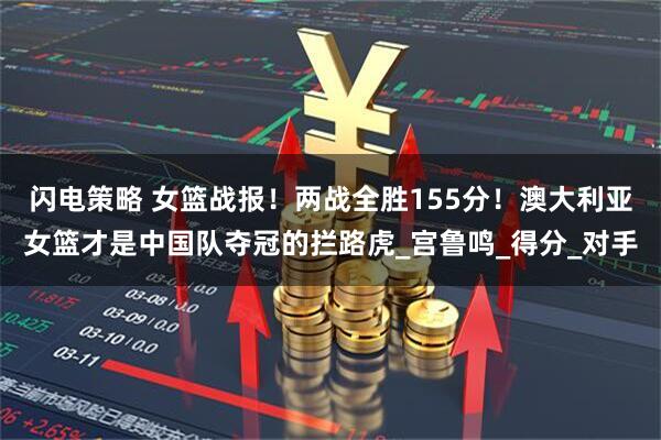 闪电策略 女篮战报！两战全胜155分！澳大利亚女篮才是中国队夺冠的拦路虎_宫鲁鸣_得分_对手