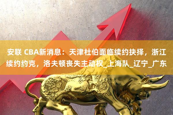 安联 CBA新消息：天津杜伯面临续约抉择，浙江续约约克，洛夫顿丧失主动权_上海队_辽宁_广东