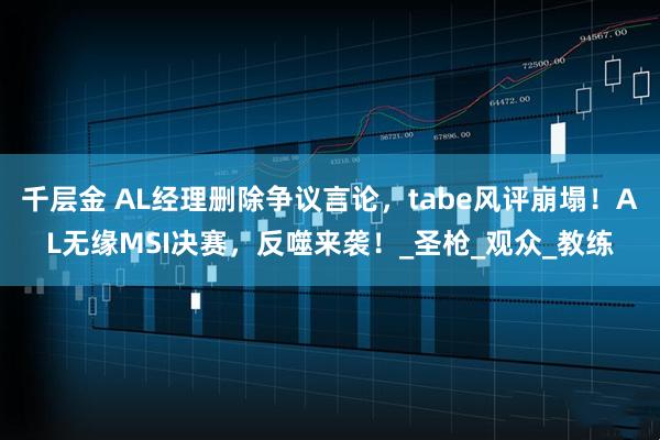 千层金 AL经理删除争议言论，tabe风评崩塌！AL无缘MSI决赛，反噬来袭！_圣枪_观众_教练