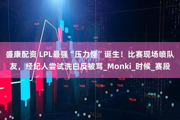 盛康配资 LPL最强“压力怪”诞生！比赛现场喷队友，经纪人尝试洗白反被骂_Monki_时候_赛段