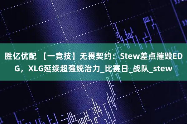 胜亿优配 【一竞技】无畏契约：Stew差点摧毁EDG，XLG延续超强统治力_比赛日_战队_stew