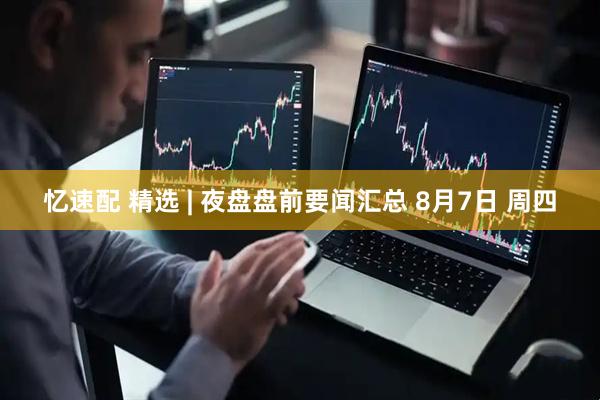 忆速配 精选 | 夜盘盘前要闻汇总 8月7日 周四