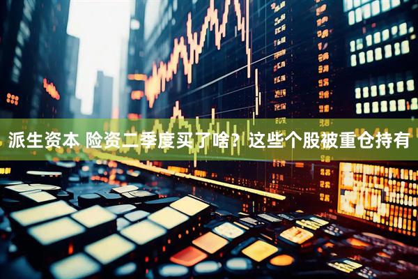 派生资本 险资二季度买了啥？这些个股被重仓持有